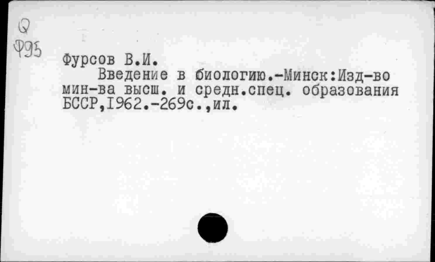 ﻿Фурсов В.И.
Введение в биологию.-Минск:Изд-во мин-ва высш, и средн.спец, образования БССР,1962.-269с.,ил.